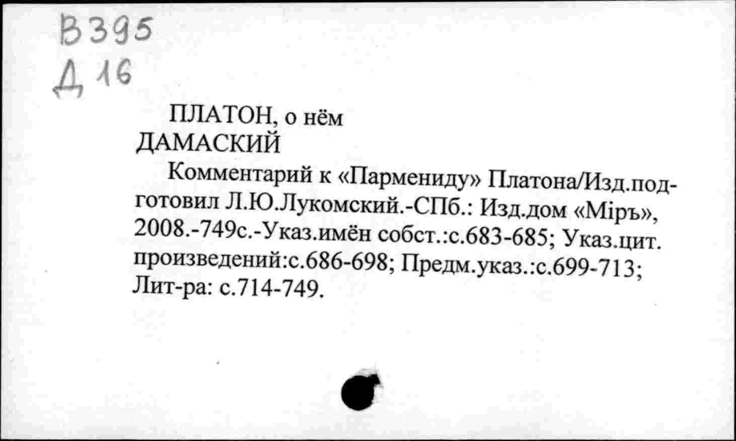 ﻿ВЗЭ5
Д Л6
ПЛАТОН, о нём
ДАМАСКИЙ
Комментарий к «Пармениду» Платона/Изд.под-готовил Л.Ю.Лукомский.-СПб.: Изд.дом «М1ръ», 2008.-749с.-Указ.имён собст.:с.683-685; Указ.цит. произведений.с.686-698; Предм.указ.:с.699-713; Лит-ра: с.714-749.